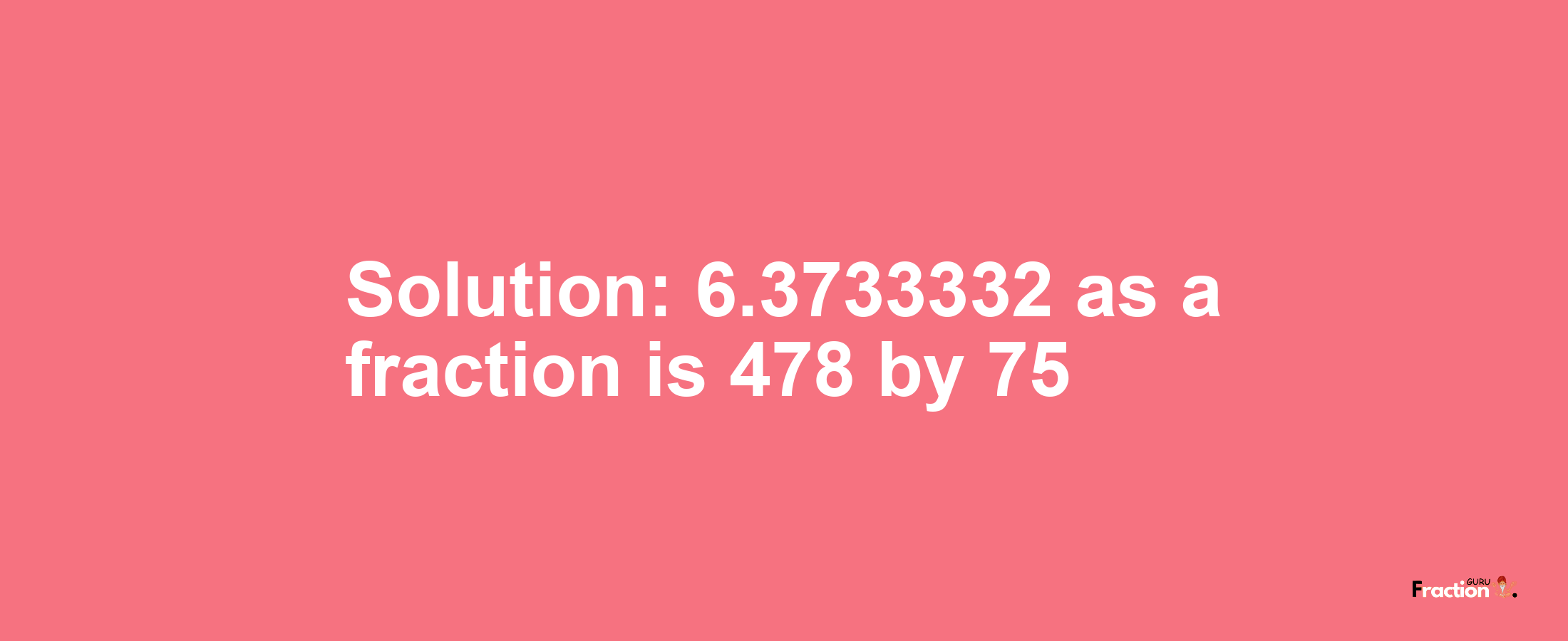 Solution:6.3733332 as a fraction is 478/75